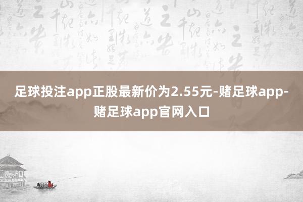 足球投注app正股最新价为2.55元-赌足球app-赌足球app官网入口