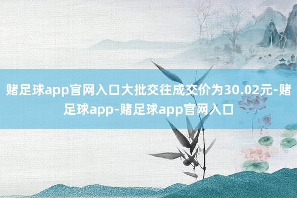 赌足球app官网入口大批交往成交价为30.02元-赌足球app-赌足球app官网入口