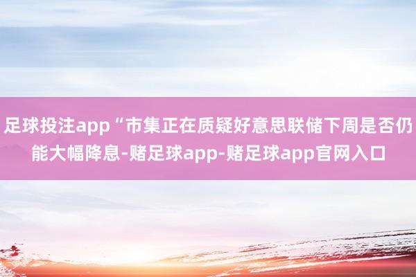 足球投注app“市集正在质疑好意思联储下周是否仍能大幅降息-赌足球app-赌足球app官网入口