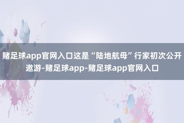 赌足球app官网入口这是“陆地航母”行家初次公开遨游-赌足球app-赌足球app官网入口