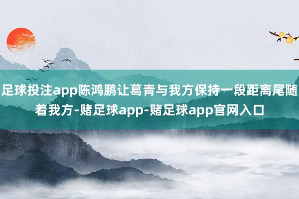 足球投注app陈鸿鹏让葛青与我方保持一段距离尾随着我方-赌足球app-赌足球app官网入口