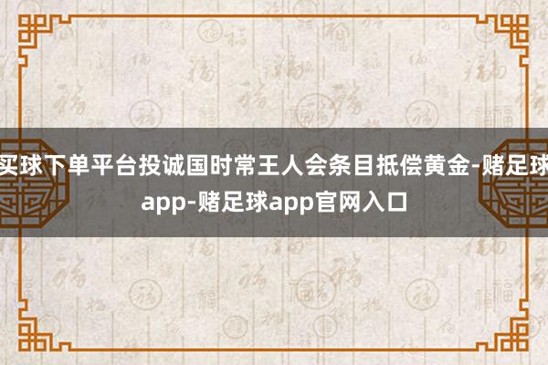买球下单平台投诚国时常王人会条目抵偿黄金-赌足球app-赌足球app官网入口