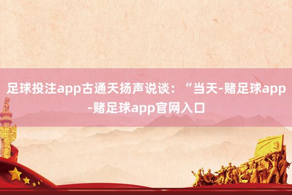 足球投注app古通天扬声说谈：“当天-赌足球app-赌足球app官网入口