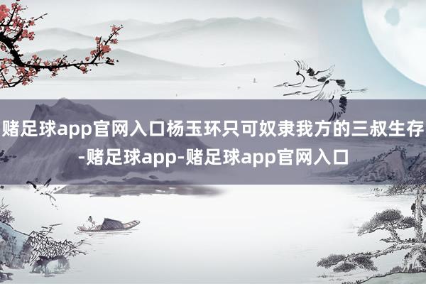 赌足球app官网入口杨玉环只可奴隶我方的三叔生存-赌足球app-赌足球app官网入口