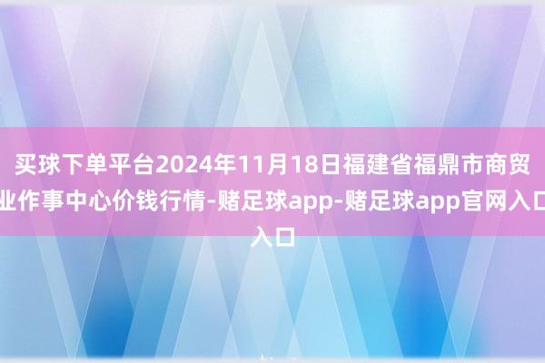 买球下单平台2024年11月18日福建省福鼎市商贸业作事中心价钱行情-赌足球app-赌足球app官网入口