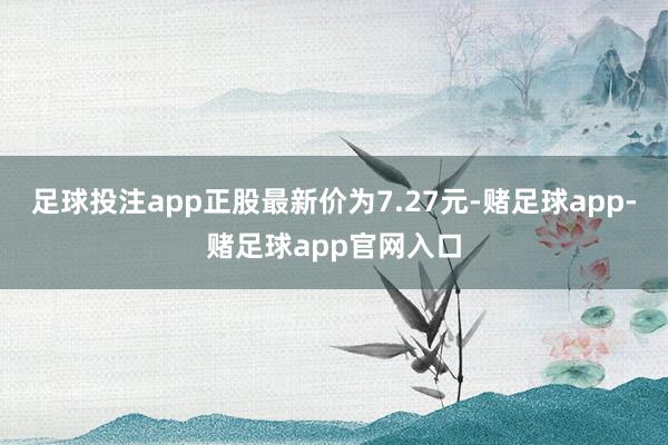 足球投注app正股最新价为7.27元-赌足球app-赌足球app官网入口