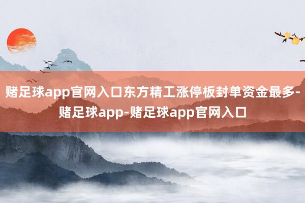 赌足球app官网入口东方精工涨停板封单资金最多-赌足球app-赌足球app官网入口