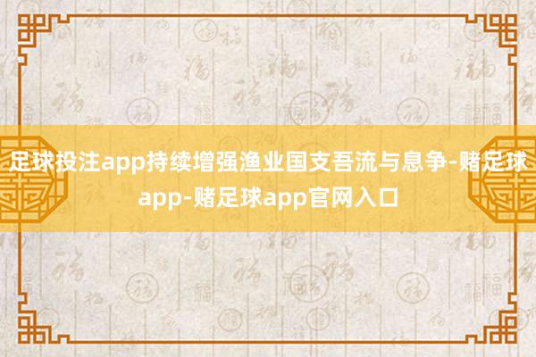 足球投注app持续增强渔业国支吾流与息争-赌足球app-赌足球app官网入口