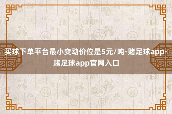 买球下单平台最小变动价位是5元/吨-赌足球app-赌足球app官网入口
