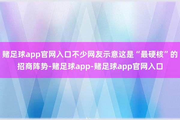 赌足球app官网入口不少网友示意这是“最硬核”的招商阵势-赌足球app-赌足球app官网入口