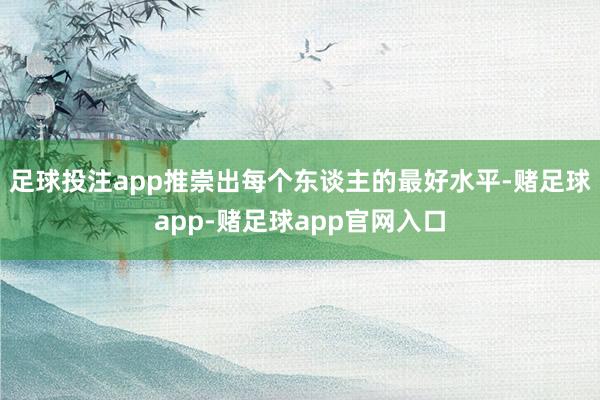 足球投注app推崇出每个东谈主的最好水平-赌足球app-赌足球app官网入口