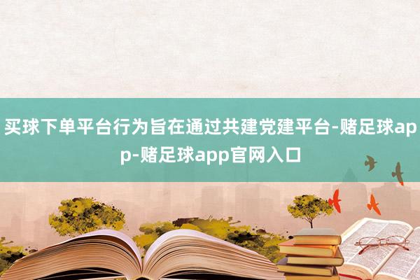 买球下单平台行为旨在通过共建党建平台-赌足球app-赌足球app官网入口