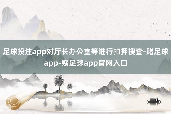 足球投注app对厅长办公室等进行扣押搜查-赌足球app-赌足球app官网入口