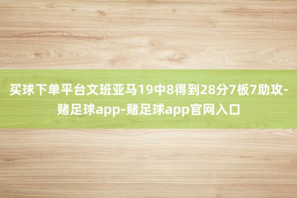 买球下单平台文班亚马19中8得到28分7板7助攻-赌足球app-赌足球app官网入口