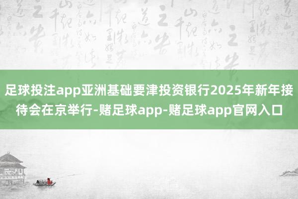 足球投注app亚洲基础要津投资银行2025年新年接待会在京举行-赌足球app-赌足球app官网入口