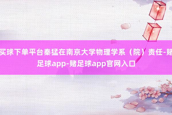 买球下单平台秦猛在南京大学物理学系（院）责任-赌足球app-赌足球app官网入口