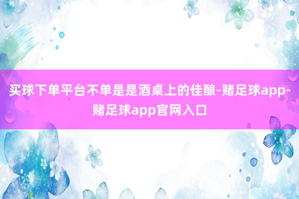 买球下单平台不单是是酒桌上的佳酿-赌足球app-赌足球app官网入口