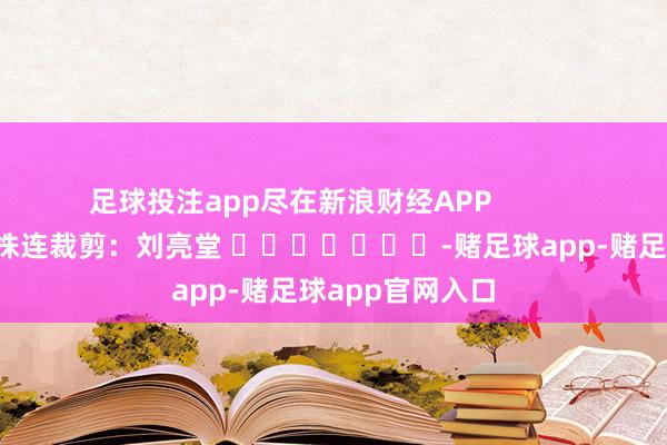 足球投注app尽在新浪财经APP            						株连裁剪：刘亮堂 							-赌足球app-赌足球app官网入口