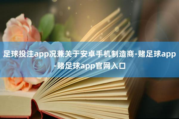 足球投注app况兼关于安卓手机制造商-赌足球app-赌足球app官网入口