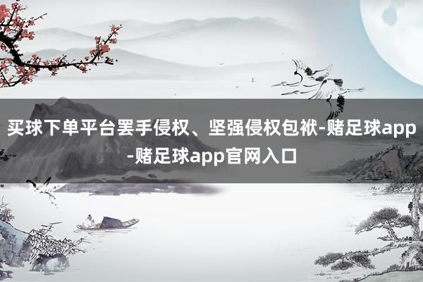 买球下单平台罢手侵权、坚强侵权包袱-赌足球app-赌足球app官网入口