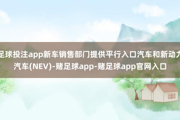 足球投注app新车销售部门提供平行入口汽车和新动力汽车(NEV)-赌足球app-赌足球app官网入口