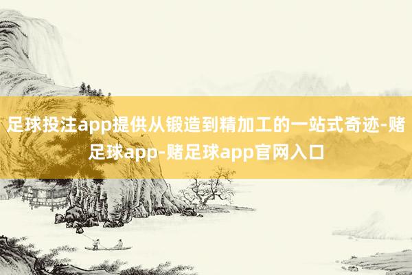 足球投注app提供从锻造到精加工的一站式奇迹-赌足球app-赌足球app官网入口