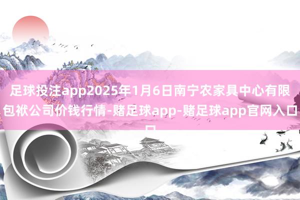 足球投注app2025年1月6日南宁农家具中心有限包袱公司价钱行情-赌足球app-赌足球app官网入口