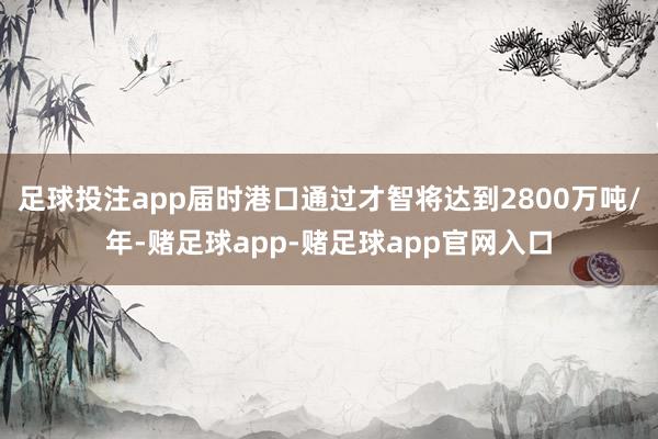足球投注app届时港口通过才智将达到2800万吨/年-赌足球app-赌足球app官网入口