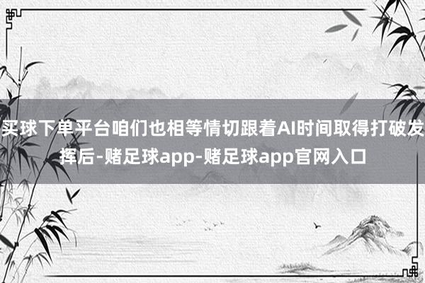 买球下单平台咱们也相等情切跟着AI时间取得打破发挥后-赌足球app-赌足球app官网入口