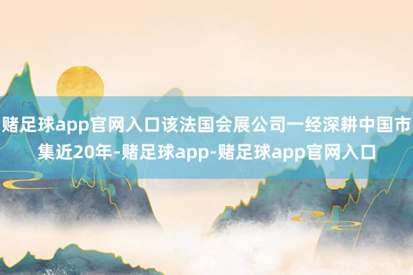 赌足球app官网入口该法国会展公司一经深耕中国市集近20年-赌足球app-赌足球app官网入口