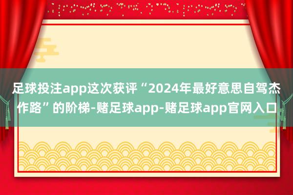 足球投注app　　这次获评“2024年最好意思自驾杰作路”的阶梯-赌足球app-赌足球app官网入口