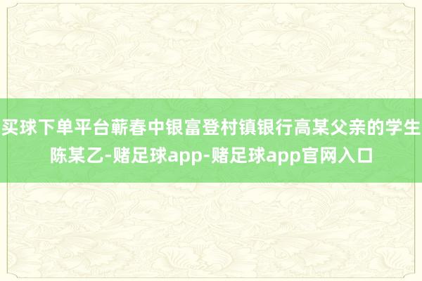 买球下单平台蕲春中银富登村镇银行高某父亲的学生陈某乙-赌足球app-赌足球app官网入口