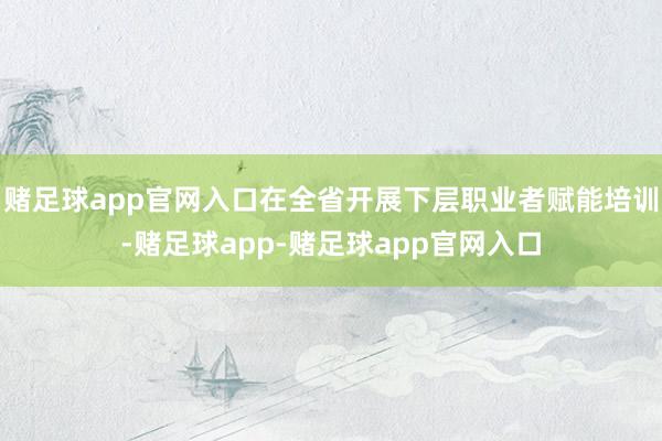 赌足球app官网入口在全省开展下层职业者赋能培训-赌足球app-赌足球app官网入口