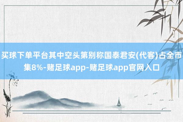 买球下单平台其中空头第别称国泰君安(代客)占全市集8%-赌足球app-赌足球app官网入口