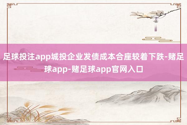 足球投注app城投企业发债成本合座较着下跌-赌足球app-赌足球app官网入口