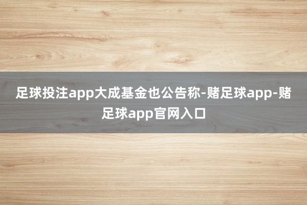 足球投注app 大成基金也公告称-赌足球app-赌足球app官网入口