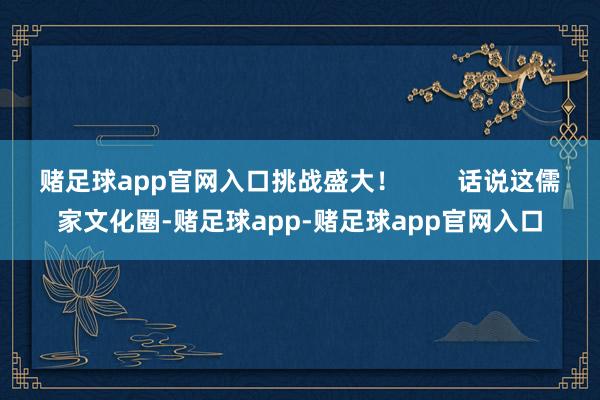 赌足球app官网入口挑战盛大！        话说这儒家文化圈-赌足球app-赌足球app官网入口