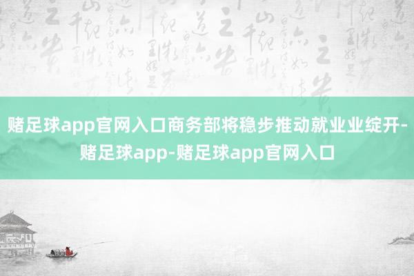 赌足球app官网入口商务部将稳步推动就业业绽开-赌足球app-赌足球app官网入口