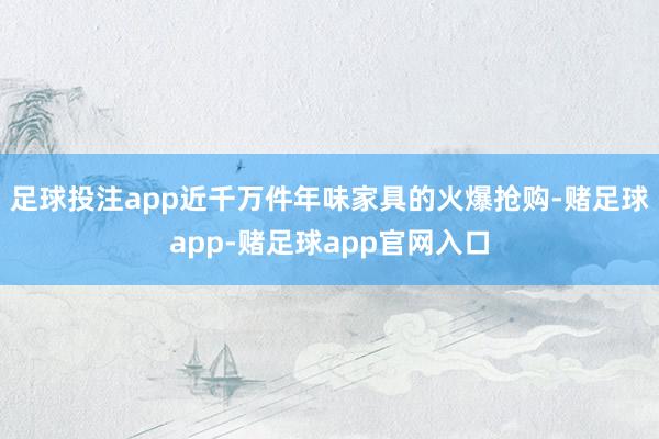 足球投注app近千万件年味家具的火爆抢购-赌足球app-赌足球app官网入口