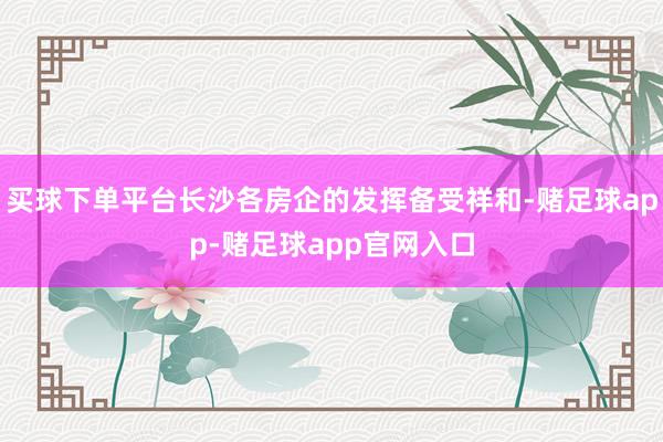 买球下单平台长沙各房企的发挥备受祥和-赌足球app-赌足球app官网入口