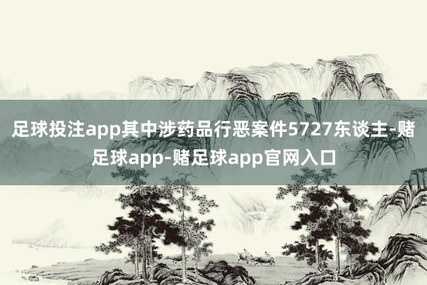 足球投注app其中涉药品行恶案件5727东谈主-赌足球app-赌足球app官网入口