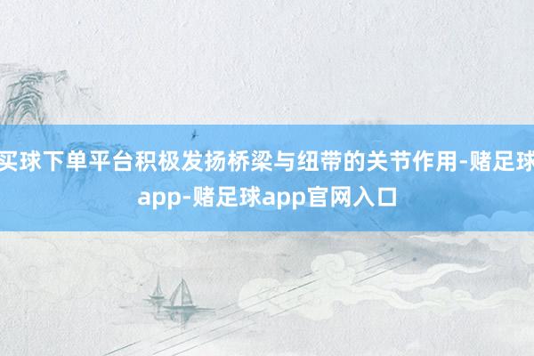 买球下单平台积极发扬桥梁与纽带的关节作用-赌足球app-赌足球app官网入口