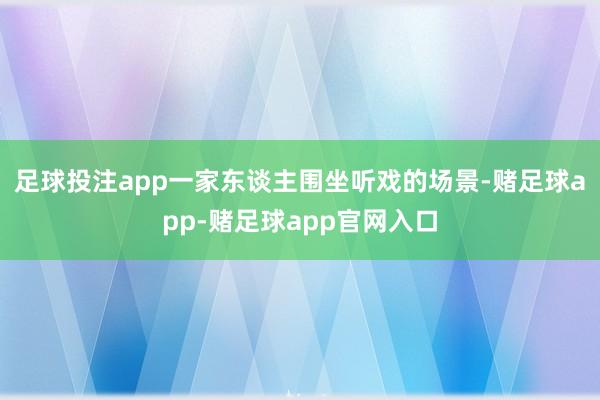 足球投注app一家东谈主围坐听戏的场景-赌足球app-赌足球app官网入口