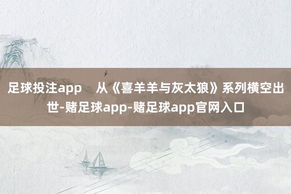 足球投注app    从《喜羊羊与灰太狼》系列横空出世-赌足球app-赌足球app官网入口