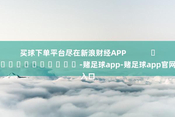 买球下单平台尽在新浪财经APP            													-赌足球app-赌足球app官网入口
