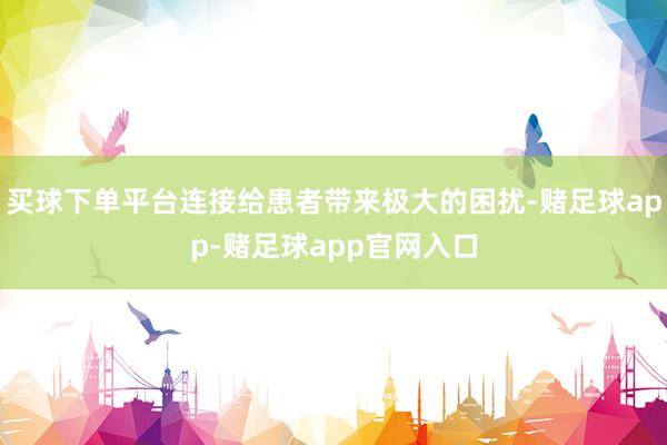 买球下单平台连接给患者带来极大的困扰-赌足球app-赌足球app官网入口