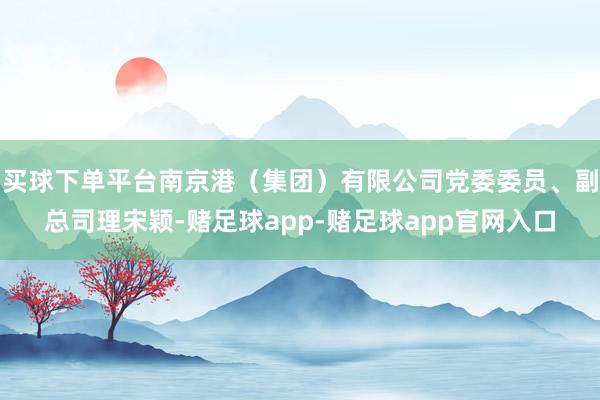 买球下单平台南京港（集团）有限公司党委委员、副总司理宋颖-赌足球app-赌足球app官网入口