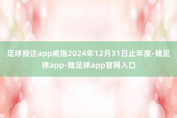 足球投注app戒指2024年12月31日止年度-赌足球app-赌足球app官网入口
