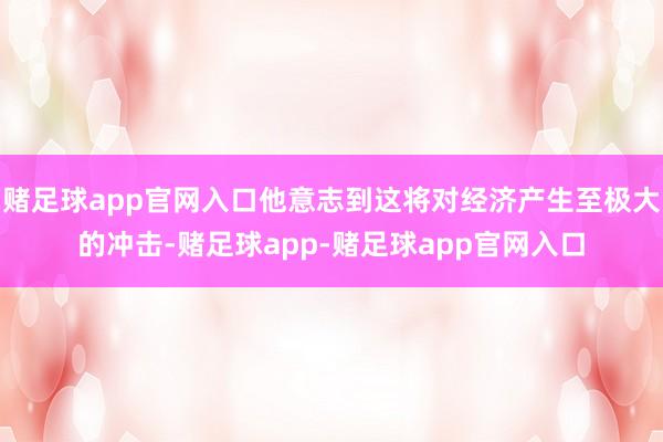 赌足球app官网入口他意志到这将对经济产生至极大的冲击-赌足球app-赌足球app官网入口