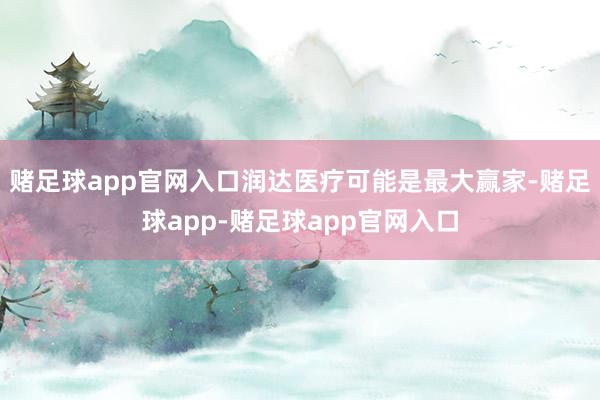 赌足球app官网入口润达医疗可能是最大赢家-赌足球app-赌足球app官网入口